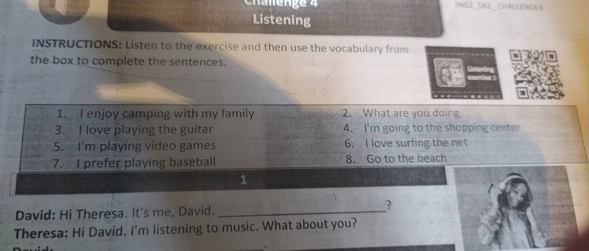 Challenge 4 ING2_SA1 CHALLENGE4 
Listening 
INSTRUCTIONS: Listen to the exercise and then use the vocabulary from 
the box to complete the sentences. Listening 
i 
1. I enjoy camping with my family 2. What are you doing 
3. I love playing the guitar 4. I'm going to the shopping center 
5. I'm playing video games 6. I love surfing the net 
7. I prefer playing baseball 8. Go to the beach 
1 
David: Hi Theresa. It's me, David._ 
? 
Theresa: Hi David, I'm listening to music. What about you? 
_.