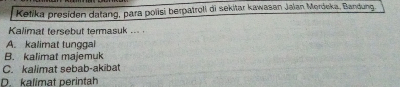 Ketika presiden datang, para polisi berpatroli di sekitar kawasan Jalan Merdeka, Bandung.
Kalimat tersebut termasuk ... .
A. kalimat tunggal
B. kalimat majemuk
C. kalimat sebab-akibat
D. kalimat perintah