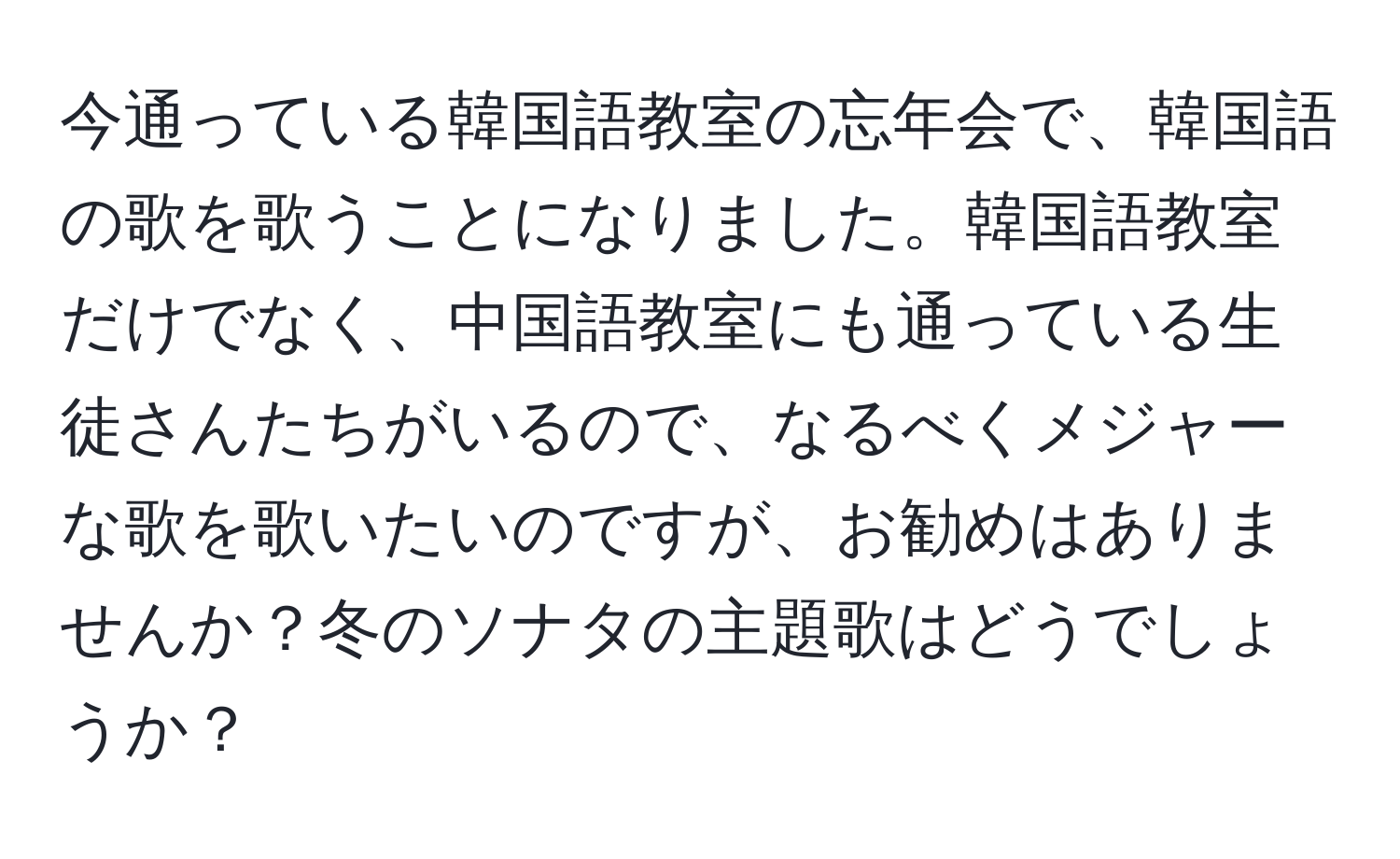 今通っている韓国語教室の忘年会で、韓国語の歌を歌うことになりました。韓国語教室だけでなく、中国語教室にも通っている生徒さんたちがいるので、なるべくメジャーな歌を歌いたいのですが、お勧めはありませんか？冬のソナタの主題歌はどうでしょうか？