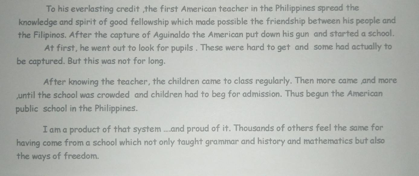 To his everlasting credit ,the first American teacher in the Philippines spread the 
knowledge and spirit of good fellowship which made possible the friendship between his people and 
the Filipinos. After the capture of Aguinaldo the American put down his gun and started a school. 
At first, he went out to look for pupils . These were hard to get and some had actually to 
be captured. But this was not for long. 
After knowing the teacher, the children came to class regularly. Then more came ,and more 
,until the school was crowded and children had to beg for admission. Thus begun the American 
public school in the Philippines. 
I am a product of that system ....and proud of it. Thousands of others feel the same for 
having come from a school which not only taught grammar and history and mathematics but also 
the ways of freedom.