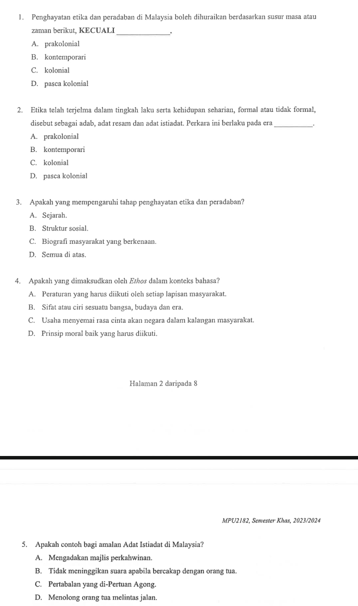 Penghayatan etika dan peradaban di Malaysia boleh dihuraikan berdasarkan susur masa atau
zaman berikut, KECUALI_
.
A. prakolonial
B. kontemporari
C. kolonial
D. pasca kolonial
2. Etika telah terjelma dalam tingkah laku serta kehidupan seharian, formal atau tidak formal,
disebut sebagai adab, adat resam dan adat istiadat. Perkara ini berlaku pada era_
A. prakolonial
B. kontemporari
C. kolonial
D. pasca kolonial
3. Apakah yang mempengaruhi tahap penghayatan etika dan peradaban?
A. Sejarah.
B. Struktur sosial.
C. Biografi masyarakat yang berkenaan.
D. Semua di atas.
4. Apakah yang dimaksudkan oleh Ethos dalam konteks bahasa?
A. Peraturan yang harus diikuti oleh setiap lapisan masyarakat.
B. Sifat atau ciri sesuatu bangsa, budaya dan era.
C. Usaha menyemai rasa cinta akan negara dalam kalangan masyarakat.
D. Prinsip moral baik yang harus diikuti.
Halaman 2 daripada 8
MPU2182, Semester Khas, 2023/2024
5. Apakah contoh bagi amalan Adat Istiadat di Malaysia?
A. Mengadakan majlis perkahwinan.
B. Tidak meninggikan suara apabila bercakap dengan orang tua.
C. Pertabalan yang di-Pertuan Agong.
D. Menolong orang tua melintas jalan.