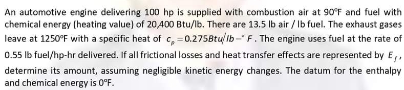 An automotive engine delivering 100 hp is supplied with combustion air at 90°F and fuel with 
chemical energy (heating value) of 20,400 Btu/lb. There are 13.5 lb air / Ib fuel. The exhaust gases 
leave at 1250°F with a specific heat of c_p=0.275Btu/lb-^circ F. The engine uses fuel at the rate of
0.55 lb fuel/hp-hr delivered. If all frictional losses and heat transfer effects are represented by E_f, 
determine its amount, assuming negligible kinetic energy changes. The datum for the enthalpy 
and chemical energy is 0°F.