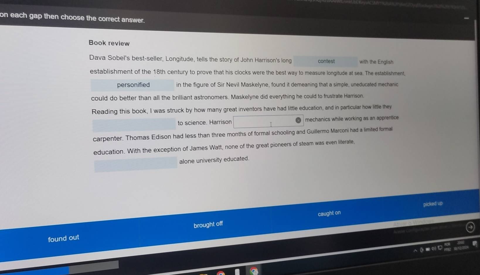 on each gap then choose the correct answer. 
Book review 
Dava Sobel's best-seller, Longitude, tells the story of John Harrison's long contest with the English 
establishment of the 18th century to prove that his clocks were the best way to measure longitude at sea. The establishment, 
personified in the figure of Sir Nevil Maskelyne, found it demeaning that a simple, uneducated mechanic 
could do better than all the brilliant astronomers. Maskelyne did everything he could to frustrate Harrison. 
Reading this book, I was struck by how many great inventors have had little education, and in particular how little they 
to science. Harrison mechanics while working as an apprentice 
carpenter. Thomas Edison had less than three months of formal schooling and Guillermo Marconi had a limited formal 
education. With the exception of James Watt, none of the great pioneers of steam was even literate, 
alone university educated. 
picked up 
caught on 
found out brought off
