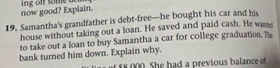 ng off some den 
now good? Explain. 
19. Samantha’s grandfather is debt-free—he bought his car and his 
house without taking out a loan. He saved and paid cash. He wanted 
to take out a loan to buy Samantha a car for college graduation. The 
bank turned him down. Explain why. 
of 58 000. She had a previous balance of