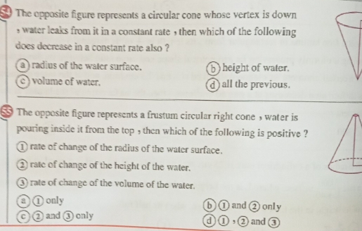 The opposite figure represents a circular cone whose vertex is down
, water leaks from it in a constant rate , then which of the following
does decrease in a constant rate also ?
a ) radius of the water surface. b) height of water.
c ) volume of water. d) all the previous.
$ The opposite figure represents a frustum circular right cones water is
pouring inside it from the top , then which of the following is positive ?
① rate of change of the radius of the water surface.
② rate of change of the height of the water.
③ rate of change of the volume of the water.
a①only b ① and ② only
c ② and ③ only d ①,②and ③