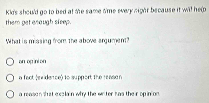 Kids should go to bed at the same time every night because it will help
them get enough sleep.
What is missing from the above argument?
an opinion
a fact (evidence) to support the reason
a reason that explain why the writer has their opinion