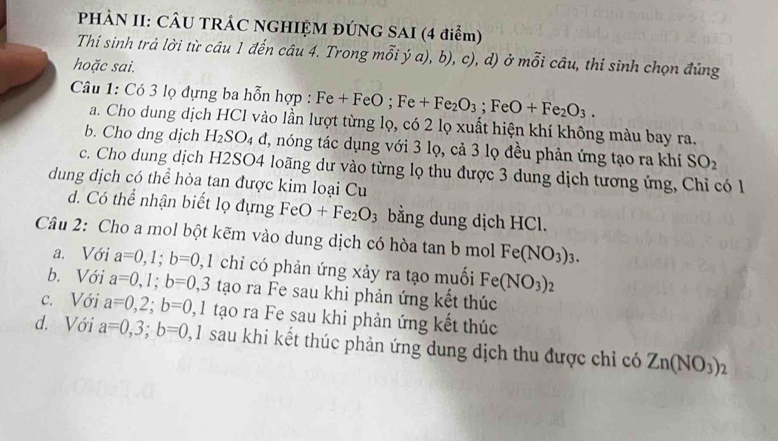 PHÀN II: CÂU TRÁC NGHIỆM ĐÚNG SAI (4 điểm)
Thí sinh trả lời từ câu 1 đến câu 4. Trong mỗi ý a), b), c), d) ở mỗi câu, thí sinh chọn đúng
hoặc sai.
Câu 1: Có 3 lọ đựng ba hỗn hợp : Fe+FeO; Fe+Fe_2O_3; FeO+Fe_2O_3. 
a. Cho dung dịch HCl vào lần lượt từng lọ, có 2 lọ xuất hiện khí không màu bay ra.
b. Cho dng dịch H_2SO_4 d, nóng tác dụng với 3 lọ, cả 3 lọ đều phản ứng tạo ra khí SO_2
c. Cho dung dịch H2SO4 loãng dư vào từng lọ thu được 3 dung dịch tương ứng, Chỉ có 1
dung dịch có thể hòa tan được kim loại Cu
d. Có thể nhận biết lọ đựng FeO+Fe_2O_3 bằng dung dịch HCl.
Câu 2: Cho a mol bột kẽm vào dung dịch có hòa tan b mol Fe(NO_3)_3.
a. Với a=0,1; b=0 0, 1 chỉ có phản ứng xảy ra tạo muối Fe(NO_3)_2
b. Với a=0,1; b=0, 3 tạo ra Fe sau khi phản ứng kết thúc
c. Với a=0, 2; b=0 , 1 tạo ra Fe sau khi phản ứng kết thúc
d. Với a=0, 3; b=0 2,1 sau khi kết thúc phản ứng dung dịch thu được chỉ có Zn(NO_3)_2