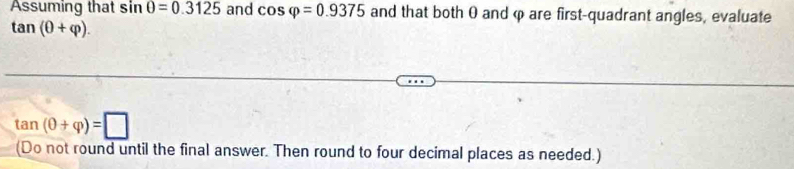 Assuming that sin θ =0.3125 and cos varphi =0.9375 and that both 0 and φ are first-quadrant angles, evaluate
tan (θ +varphi ).
tan (θ +varphi )=□
(Do not round until the final answer. Then round to four decimal places as needed.)