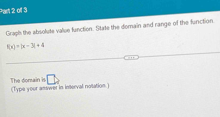 Graph the absolute value function. State the domain and range of the function.
f(x)=|x-3|+4
The domain is 
(Type your answer in interval notation.)