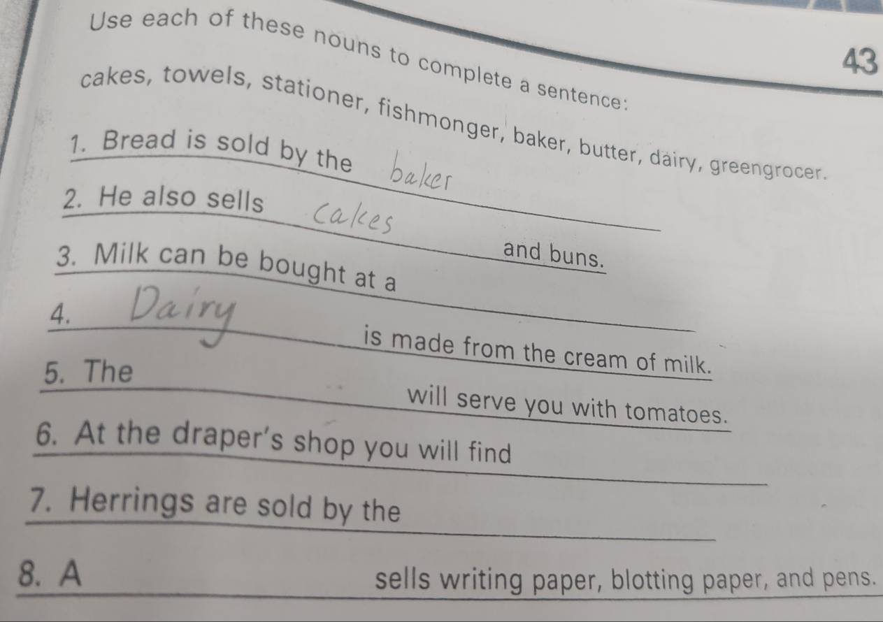 Use each of these nouns to complete a sentence 
cakes, towels, stationer, fishmonger, baker, butter, dairy, greengrocer 
1. Bread is sold by the 
2. He also sells 
_ 
_ 
and buns. 
_ 
3. Milk can be bought at a 
4. 
_ 
is made from the cream of milk. 
5. The 
will serve you with tomatoes. 
6. At the draper's shop you will find 
7. Herrings are sold by the 
8. A 
sells writing paper, blotting paper, and pens.