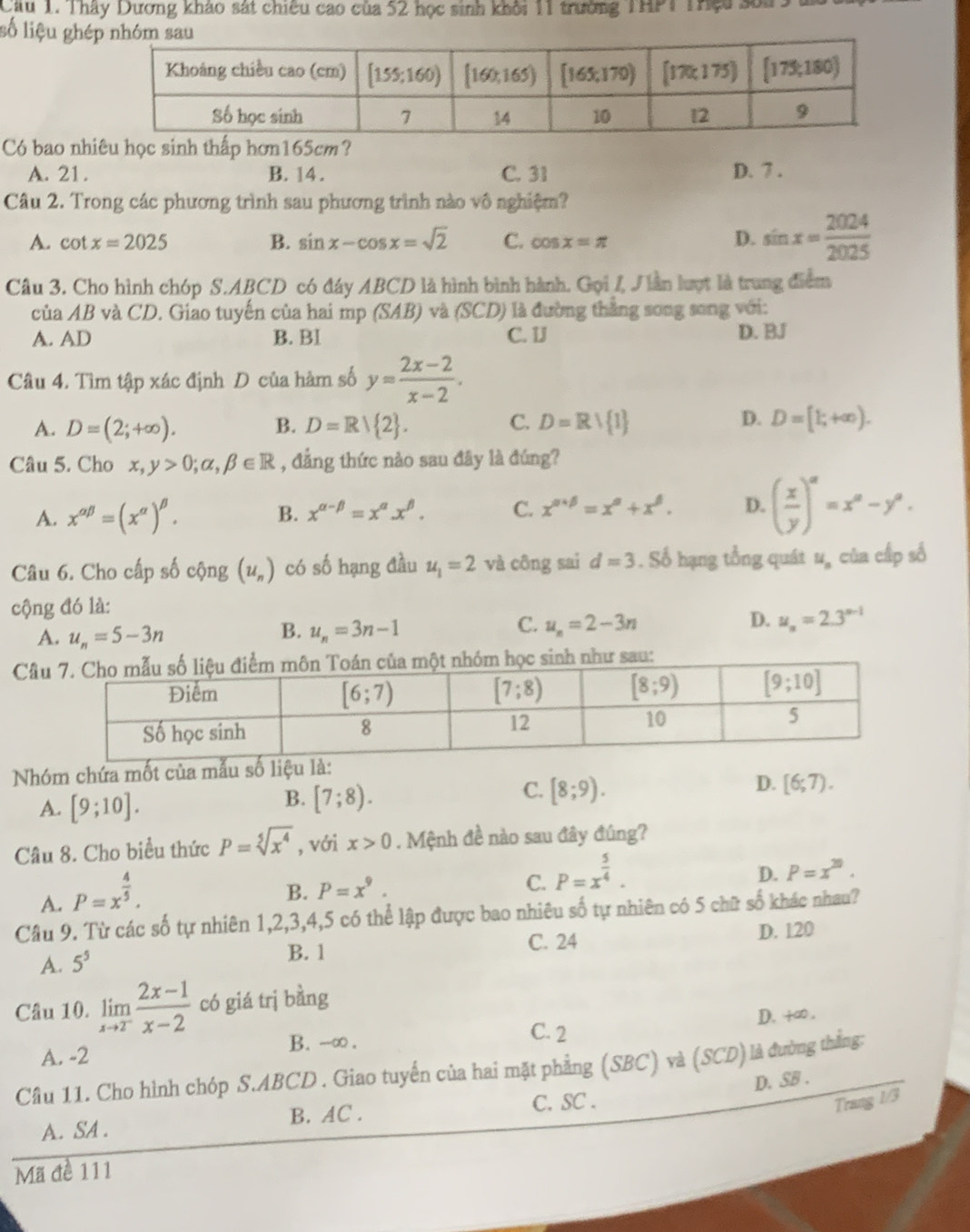 Cầu 1. Thây Dương khảo sát chiêu cao của 52 học sinh khởi 11 trường THPT Thựu sốa
số liệu ghé
Có bao nhiêu học sinh thấp hơn165cm?
A. 21. B. 14 . C. 31 D. 7 .
Câu 2. Trong các phương trình sau phương trình nào vô nghiệm?
A. cot x=2025 B. sin x-cos x=sqrt(2) C. cos x=π D. sin x= 2024/2025 
Câu 3. Cho hình chóp S.ABCD có đáy ABCD là hình bình hành. Gọi / J iàn lượt là trung điểm
của AB và CD. Giao tuyến của hai mp (SAB) và (SCD) là đường thẳng song song với:
A. AD B. BI C. 1J D. BJ
Câu 4. Tìm tập xác định D của hàm số y= (2x-2)/x-2 .
D.
A. D=(2;+∈fty ). B. D=R/ 2 . C. D=Rvee  1 D=[1;+∈fty ).
Câu 5. Cho x,y>0;alpha ,beta ∈ R , đẳng thức nào sau đây là đúng?
A. x^(alpha beta)=(x^(alpha))^beta . B. x^(alpha -beta)=x^(alpha).x^(beta). C. x^(alpha +beta)=x^(alpha)+x^(beta). D. ( x/y )^a=x^a-y^a.
Câu 6. Cho cấp số cộng (u_n) có số hạng đầu u_1=2 và công sai d=3. Số hạng tổng quát u_n của cấp số
cộng đó là:
C.
D.
A. u_n=5-3n u_n=3n-1 u_n=2-3n u_n=2.3^(n-1)
B.
Câau:
Nhóm chứa mốt của mẫu số liệu là:
A. [9;10].
B. [7;8).
C. [8;9).
D. [6;7).
Câu 8. Cho biểu thức P=sqrt[5](x^4) , với x>0. Mệnh đề nào sau đây đúng?
A. P=x^(frac 4)5.
B. P=x^9. C. P=x^(frac 5)4.
D. P=x^(20).
Câu 9. Từ các số tự nhiên 1,2,3,4,5 có thể lập được bao nhiêu số tự nhiên có 5 chữ số khác nhau?
A. 5^5
B. 1 C. 24 D. 120
Câu 10. limlimits _xto 2^- (2x-1)/x-2  có giá trị bằng
D. +∞.
A. -2 B. --∞ .
C. 2
Câu 11. Cho hình chóp S.ABCD . Giao tuyến của hai mặt phẳng (SBC) và (SCD) là đường thắng:
Trang 1/3
A. SA . B. AC . C. SC . D. SB .
Mã đề 111