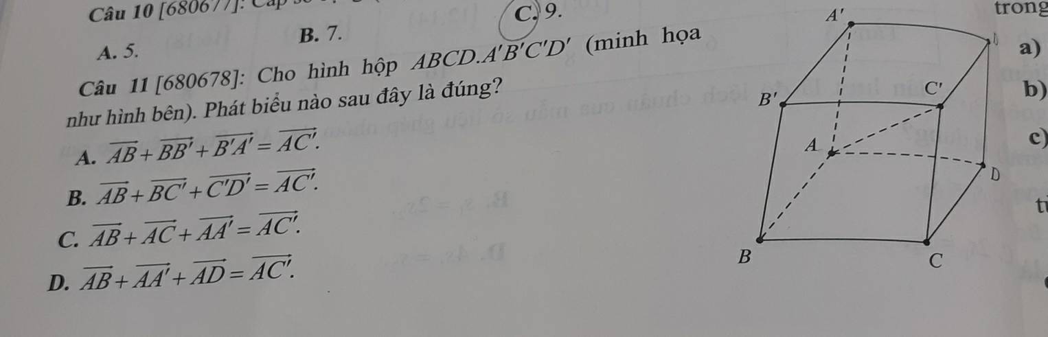 [680677]: Cấp trong
C, 9. A'
B. 7.
A. 5.
Câu 11 [680678]: Cho hình hộp ABCD. A'B'C'D' (minh họa
như hình bên). Phát biểu nào sau đây là đúng?a)
b)
A. vector AB+vector BB'+vector B'A'=vector AC'.
c)
B. vector AB+vector BC'+vector C'D'=vector AC'.
t
C. vector AB+vector AC+vector AA'=vector AC'.
D. vector AB+vector AA'+vector AD=vector AC'.