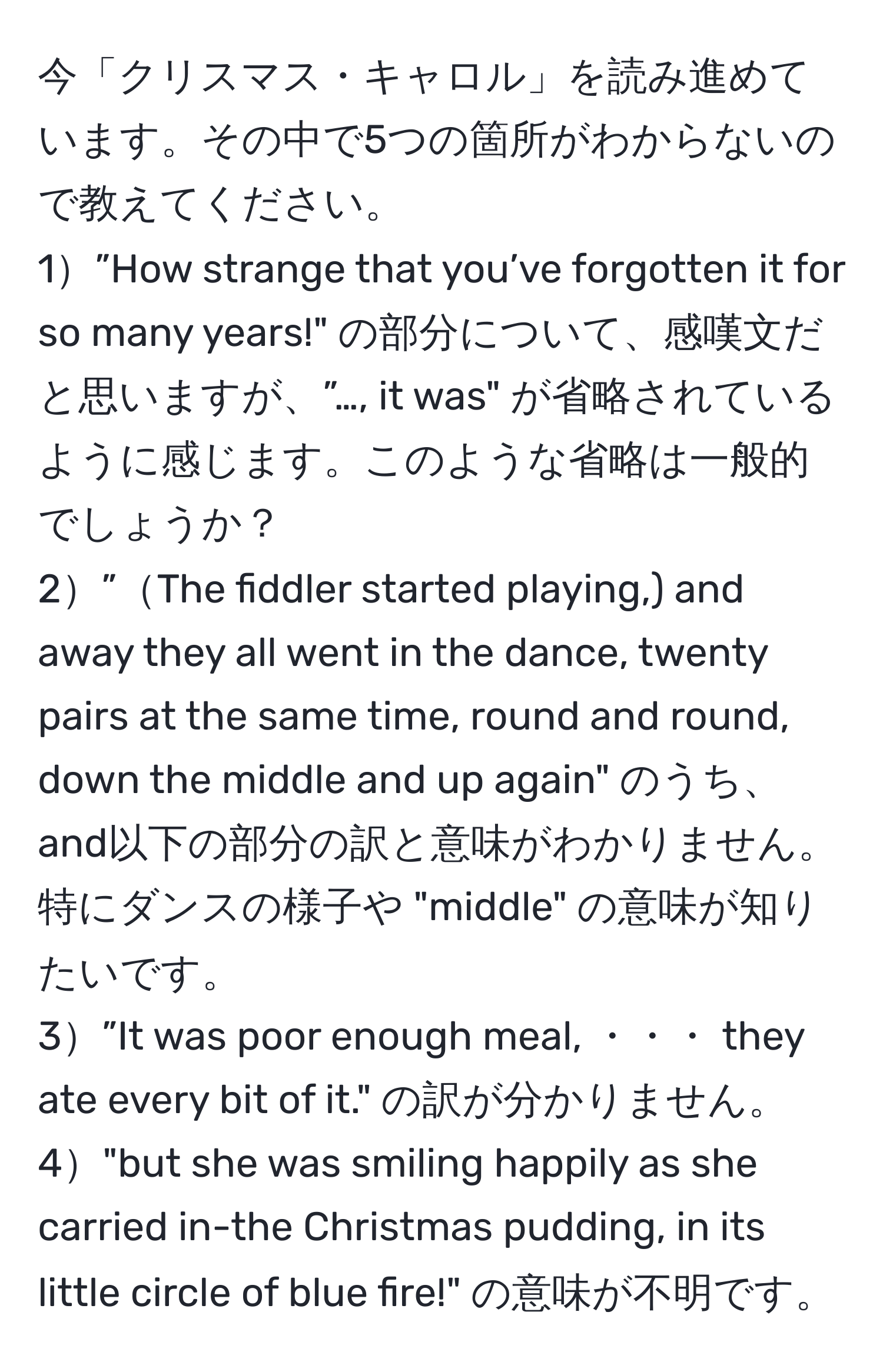 今「クリスマス・キャロル」を読み進めています。その中で5つの箇所がわからないので教えてください。
1”How strange that you’ve forgotten it for so many years!" の部分について、感嘆文だと思いますが、”…, it was" が省略されているように感じます。このような省略は一般的でしょうか？
2”The fiddler started playing,) and away they all went in the dance, twenty pairs at the same time, round and round, down the middle and up again" のうち、and以下の部分の訳と意味がわかりません。特にダンスの様子や "middle" の意味が知りたいです。
3”It was poor enough meal, ・・・ they ate every bit of it." の訳が分かりません。
4"but she was smiling happily as she carried in-the Christmas pudding, in its little circle of blue fire!" の意味が不明です。