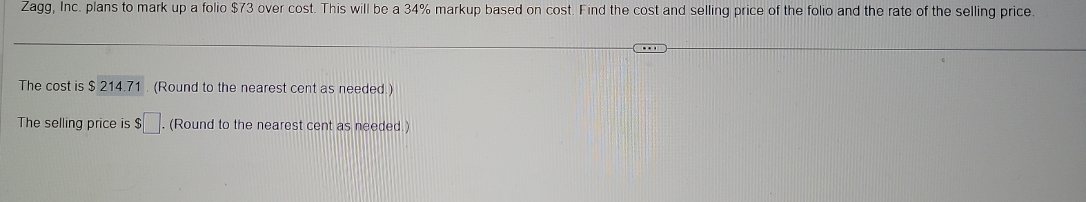 Zagg, Inc. plans to mark up a folio $73 over cost. This will be a 34% markup based on cost. Find the cost and selling price of the folio and the rate of the selling price. 
The cost is $ 214.71. (Round to the nearest cent as needed.) 
The selling price is $□. . (Round to the nearest cent as needed.)