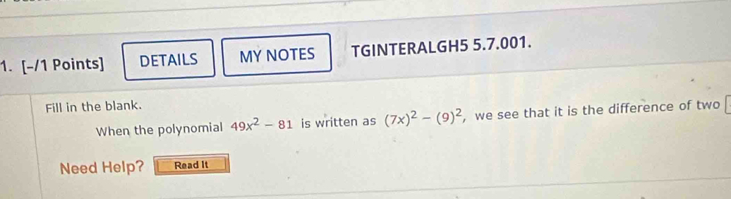 DETAILS MY NOTES TGINTERALGH5 5.7.001. 
Fill in the blank. 
When the polynomial 49x^2-81 is written as (7x)^2-(9)^2 , we see that it is the difference of two 
Need Help? Read It