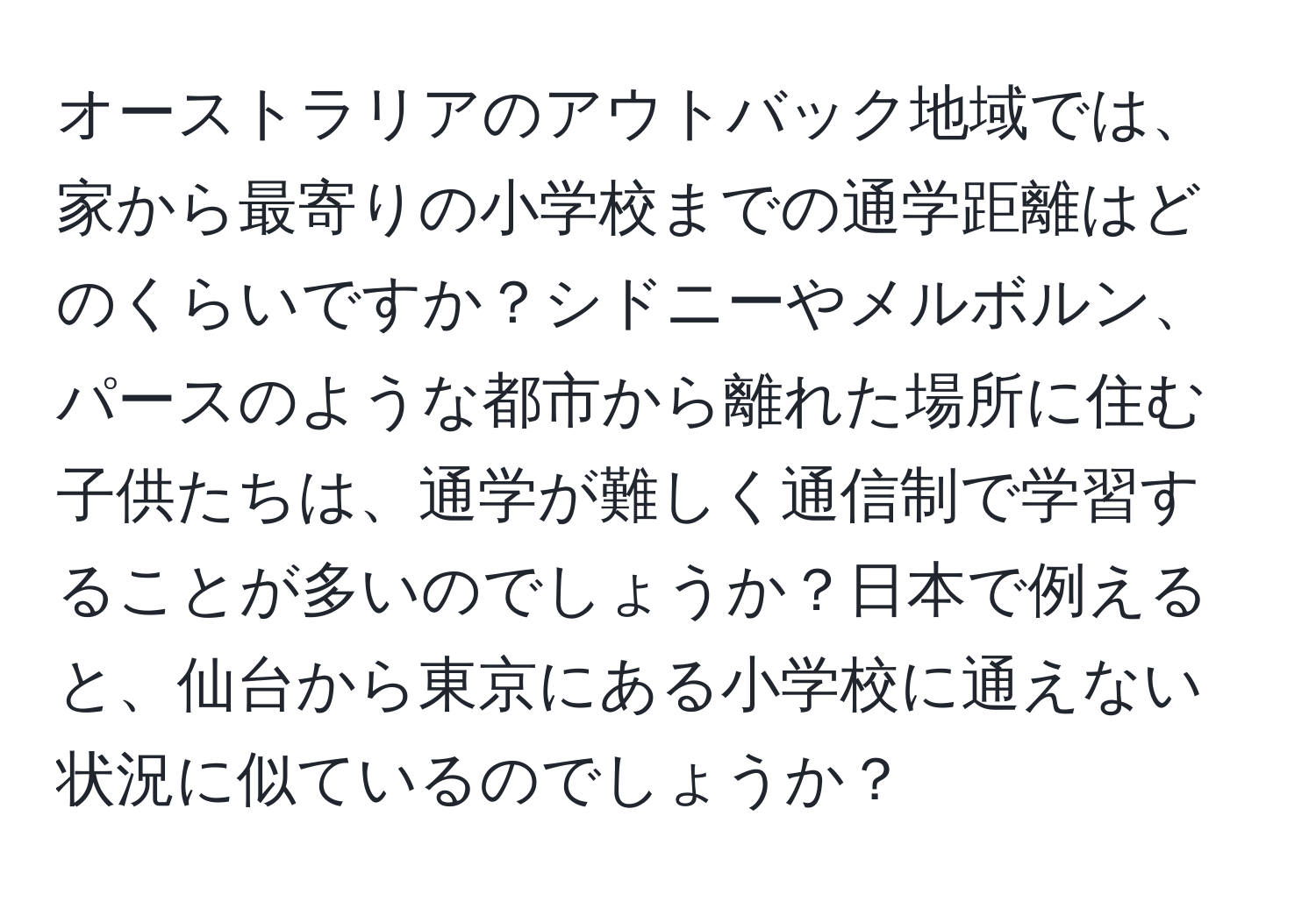 オーストラリアのアウトバック地域では、家から最寄りの小学校までの通学距離はどのくらいですか？シドニーやメルボルン、パースのような都市から離れた場所に住む子供たちは、通学が難しく通信制で学習することが多いのでしょうか？日本で例えると、仙台から東京にある小学校に通えない状況に似ているのでしょうか？