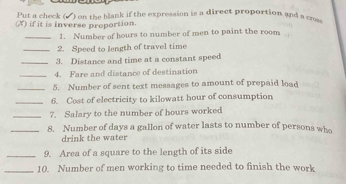 Put a check (▲) on the blank if the expression is a direct proportion and a cross 
(X) if it is inverse proportion. 
_1. Number of hours to number of men to paint the room 
_2. Speed to length of travel time 
_3. Distance and time at a constant speed 
_4. Fare and distance of destination 
_5. Number of sent text messages to amount of prepaid load 
_6. Cost of electricity to kilowatt hour of consumption 
_7. Salary to the number of hours worked 
_8. Number of days a gallon of water lasts to number of persons who 
drink the water 
_9. Area of a square to the length of its side 
_10. Number of men working to time needed to finish the work