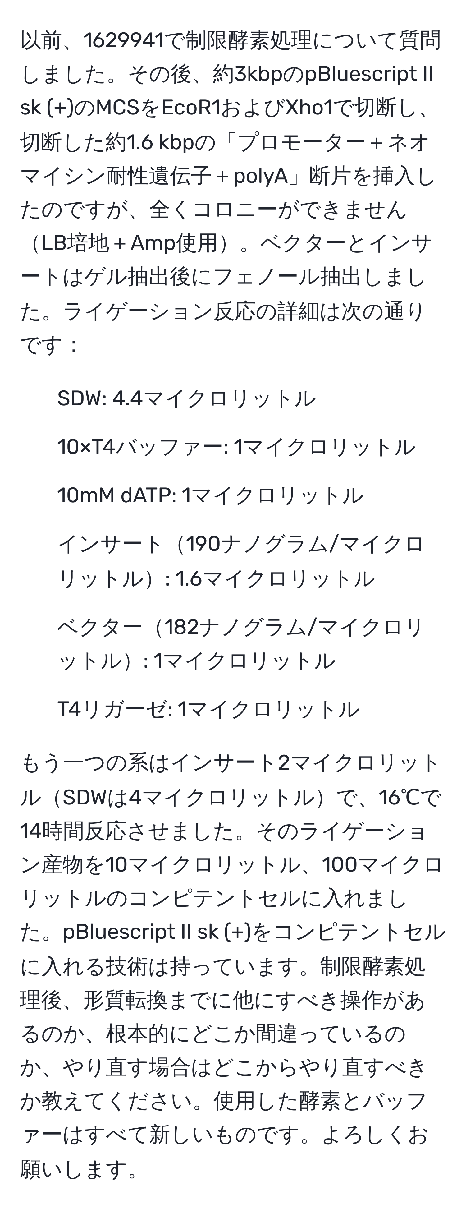 以前、1629941で制限酵素処理について質問しました。その後、約3kbpのpBluescript II sk (+)のMCSをEcoR1およびXho1で切断し、切断した約1.6 kbpの「プロモーター＋ネオマイシン耐性遺伝子＋polyA」断片を挿入したのですが、全くコロニーができませんLB培地＋Amp使用。ベクターとインサートはゲル抽出後にフェノール抽出しました。ライゲーション反応の詳細は次の通りです：

- SDW: 4.4マイクロリットル
- 10×T4バッファー: 1マイクロリットル
- 10mM dATP: 1マイクロリットル
- インサート190ナノグラム/マイクロリットル: 1.6マイクロリットル
- ベクター182ナノグラム/マイクロリットル: 1マイクロリットル
- T4リガーゼ: 1マイクロリットル

もう一つの系はインサート2マイクロリットルSDWは4マイクロリットルで、16℃で14時間反応させました。そのライゲーション産物を10マイクロリットル、100マイクロリットルのコンピテントセルに入れました。pBluescript II sk (+)をコンピテントセルに入れる技術は持っています。制限酵素処理後、形質転換までに他にすべき操作があるのか、根本的にどこか間違っているのか、やり直す場合はどこからやり直すべきか教えてください。使用した酵素とバッファーはすべて新しいものです。よろしくお願いします。