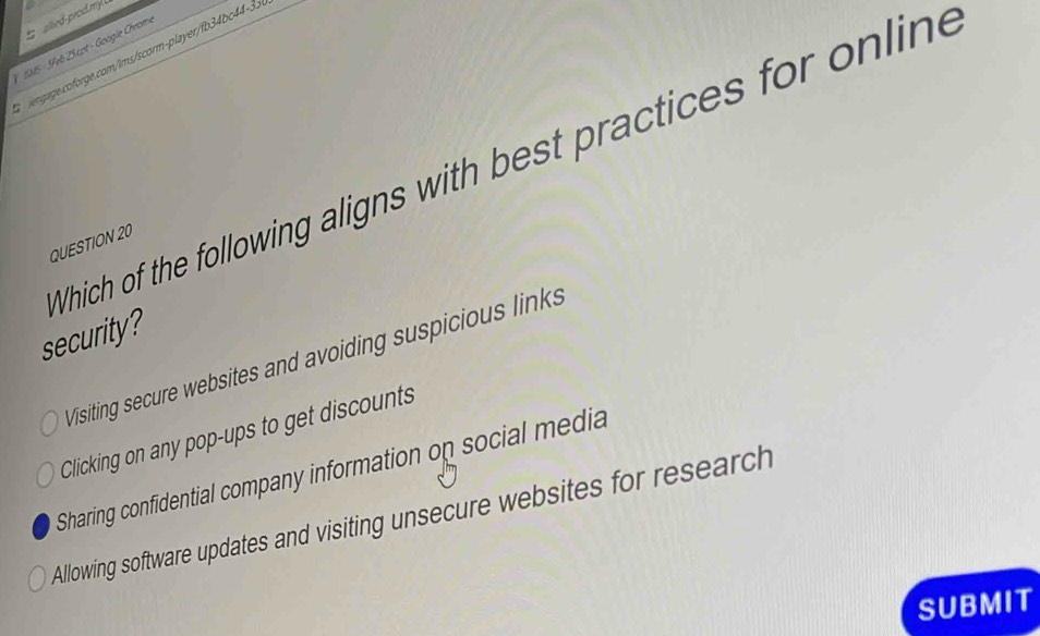 aed-proctm 
INS - 5Feb 2S cot - Google Chrome
vgage.coforge.com/ims/scorm-player/fb34bc44-3.
Which of the following aligns with best practices for online
QUESTION 20
security?
Visiting secure websites and avoiding suspicious links
Clicking on any pop-ups to get discounts
Sharing confidential company information on social media
Allowing software updates and visiting unsecure websites for research
SUBMIT