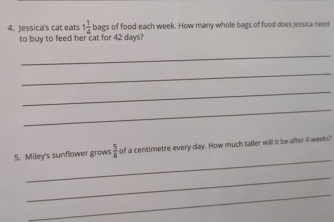 Jessica's cat eats 1 1/4  bags of food each week. How many whole bags of food does Jessica need 
to buy to feed her cat for 42 days? 
_ 
_ 
_ 
_ 
_ 
5. Miley's sunflower grows  5/8  of a centimetre every day. How much taller will it be after 4 weeks? 
_ 
_