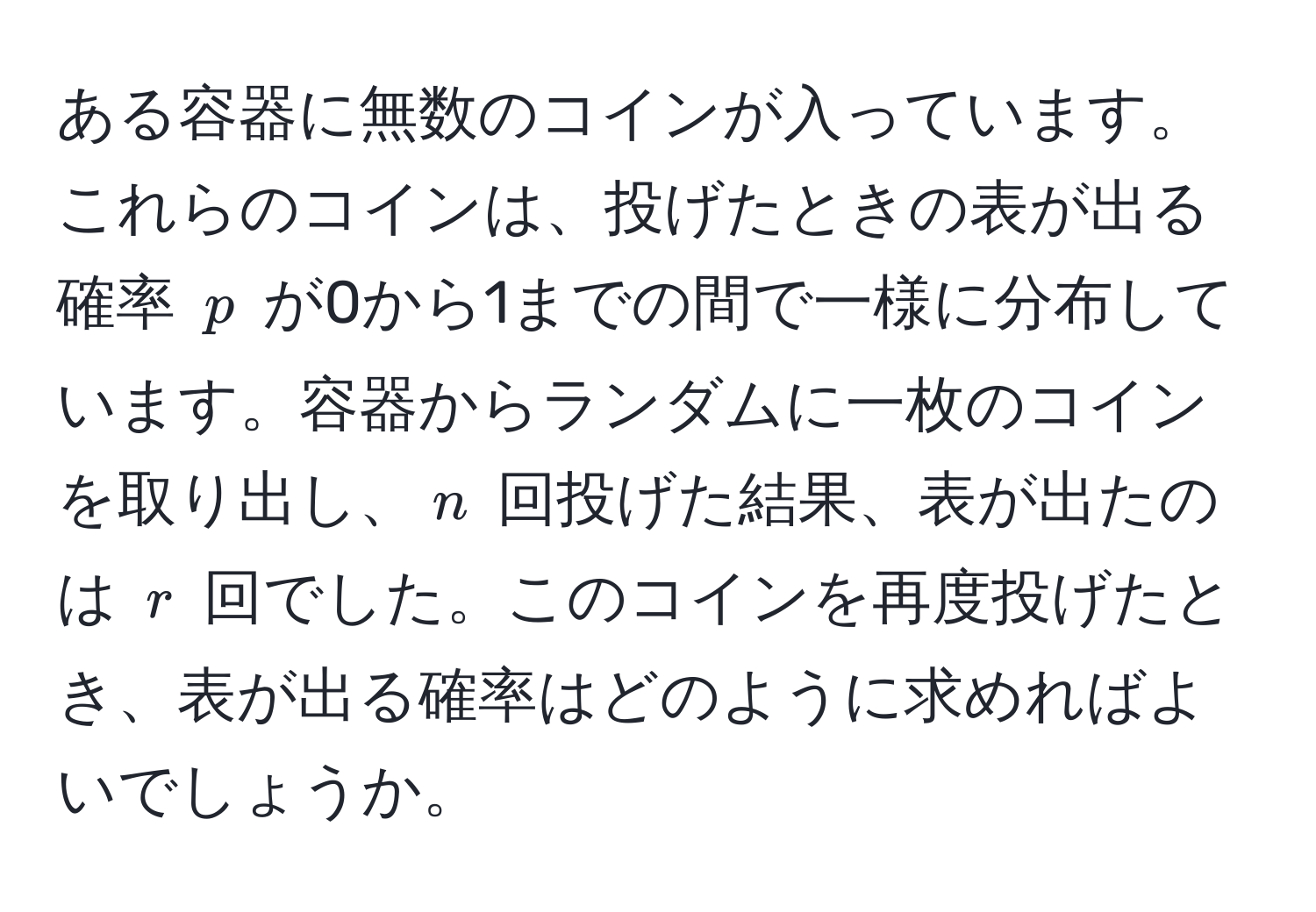 ある容器に無数のコインが入っています。これらのコインは、投げたときの表が出る確率 ( p ) が0から1までの間で一様に分布しています。容器からランダムに一枚のコインを取り出し、( n ) 回投げた結果、表が出たのは ( r ) 回でした。このコインを再度投げたとき、表が出る確率はどのように求めればよいでしょうか。