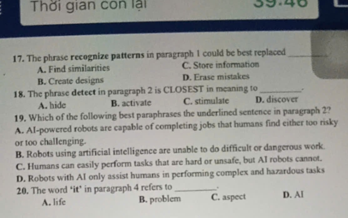 Thời gian con lại 39.40
17. The phrase recognize patterns in paragraph 1 could be best replaced_
A. Find similaríties C. Store information
B. Create designs D. Erase mistakes
18. The phrase detect in paragraph 2 is CLOSEST in meaning to_
.
A. hide B. activate C. stimulate D. discover
19. Which of the following best paraphrases the underlined sentence in paragraph 2?
A. AI-powered robots are capable of completing jobs that humans find either too risky
or too challenging.
B. Robots using artificial intelligence are unable to do difficult or dangerous work.
C. Humans can easily perform tasks that are hard or unsafe, but AI robots cannot.
D. Robots with AI only assist humans in performing complex and hazardous tasks
20. The word ‘it’ in paragraph 4 refers to_
A. life B. problem C. aspect
D. AI