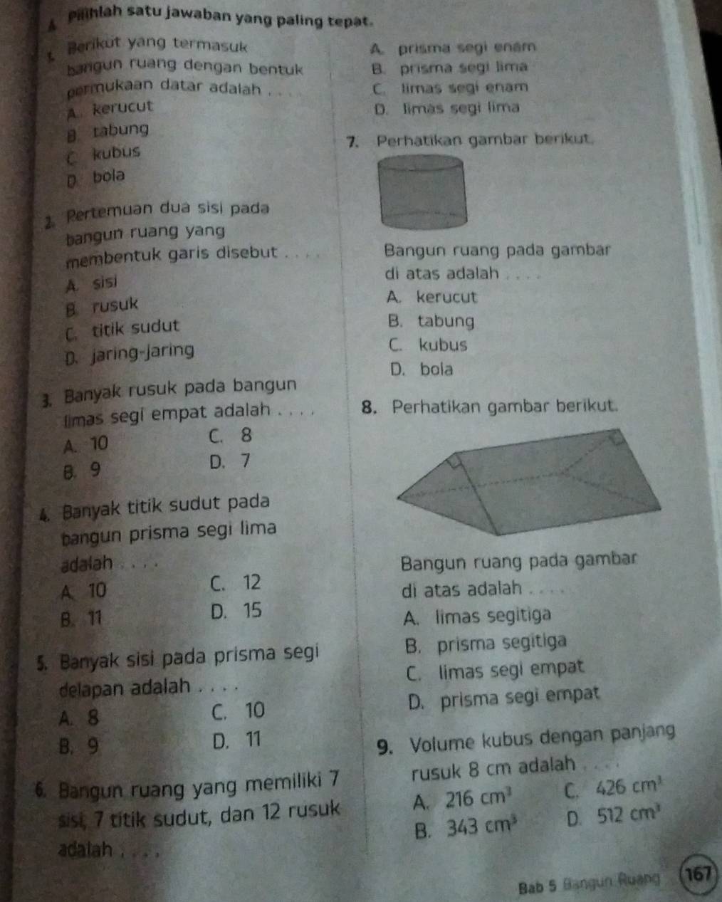 A Plhlah satu jawaban yang paling tepat.
Berikut yang termasuk
A. prisma segi enám
bangun ruang dengan bentuk B. prisma segi lima
permukaan datar adalah . . C. limas segi enam
A kerucut D. limàs segi lima
B tabung
7. Perhatikan gambar berikut.
C kubus
D bola
2. Pertemuan dua sisi pada
bangun ruang yang
membentuk garis disebut . . . . Bangun ruang pada gambar
A. sisi
di atas adalah . . . .
B. rusuk
A. kerucut
C. titik sudut
B.tabung
D.jaring-jaring
C. kubus
D. bola
3. Banyak rusuk pada bangun
l imas segi empat adalah . . . . 8. Perhatikan gambar berikut.
A. 10 C. 8
B. 9 D. 7
4. Banyak titik sudut pada
bangun prisma segi lima
adalah . 、 , .
Bangun ruang pada gambar
A、 10 C. 12
di atas adalah
B. 11 D. 15
A. limas segitiga
. Banyak sisi pada prisma segi B. prisma segitiga
delapan adalah . . . . C. limas segi empat
A. 8 C. 10 D. prisma segi empat
B. 9 D. 11
9. Volume kubus dengan panjang
6. Bangun ruang yang memiliki 7 rusuk 8 cm adalah
sisi, 7 titik sudut, dan 12 rusuk A. 216cm^3 C. 426cm^3
B. 343cm^3 D. 512cm^3
adalah . . .
Bab 5 Bangun Ruang 167