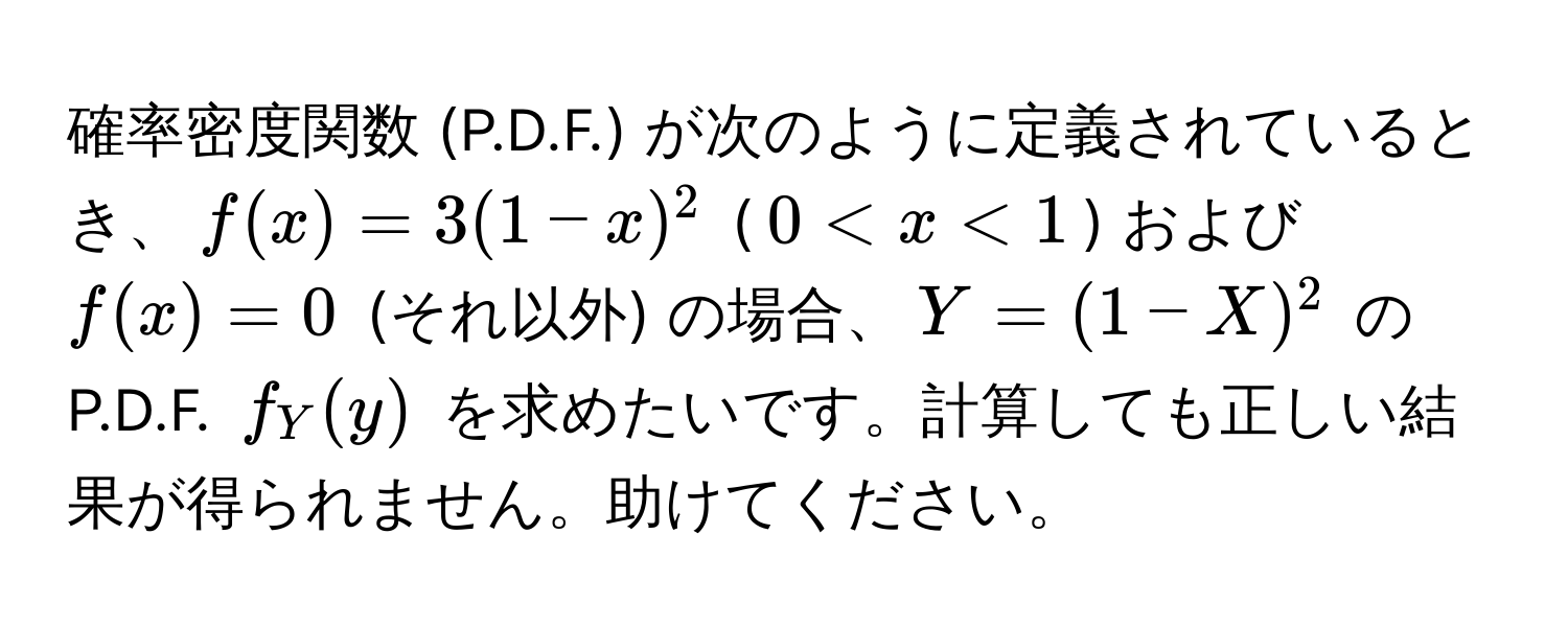 確率密度関数 (P.D.F.) が次のように定義されているとき、$f(x) = 3(1-x)^2$  ($0 < x < 1$) および $f(x) = 0$  (それ以外) の場合、$Y = (1 - X)^2$ の P.D.F. $f_Y(y)$ を求めたいです。計算しても正しい結果が得られません。助けてください。