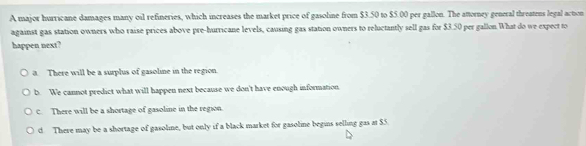 A major hurricane damages many oil refineries, which increases the market price of gasoline from $3.50 to $5.00 per gallon. The attorney general threatens legal action
against gas station owners who raise prices above pre-hurricane levels, causing gas station owners to reluctantly sell gas for $3.50 per gallon.What do we expect to
happen next?
a There will be a surplus of gasoline in the region.
b. We cannot predict what will happen next because we don't have enough information.
c. There will be a shortage of gasoline in the region.
d. There may be a shortage of gasoline, but only if a black market for gasoline begins selling gas at $5.