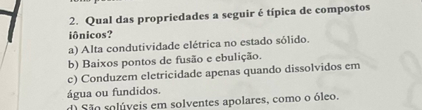 Qual das propriedades a seguir é típica de compostos
iônicos?
a) Alta condutividade elétrica no estado sólido.
b) Baixos pontos de fusão e ebulição.
c) Conduzem eletricidade apenas quando dissolvidos em
água ou fundidos.
d) São solúveis em solventes apolares, como o óleo.