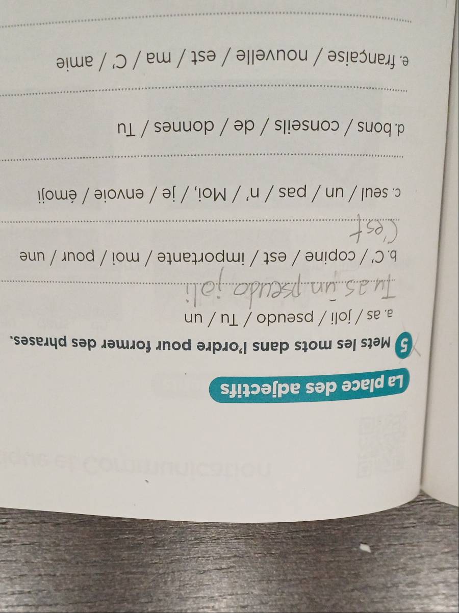 La place des adjectifs 
5 Mets les mots dans l’ordre pour former des phrases. 
a. as / joli / pseudo / Tu / un 
_ 
b. C' / copine / est / importante / moi / pour / une 
_ 
c. seul / un / pas / n' / Moi, / je / envoie / émoji 
_ 
d. bons / conseils / de / donnes / Tu 
_ 
e. française / nouvelle / est / ma / C’ / amie 
_