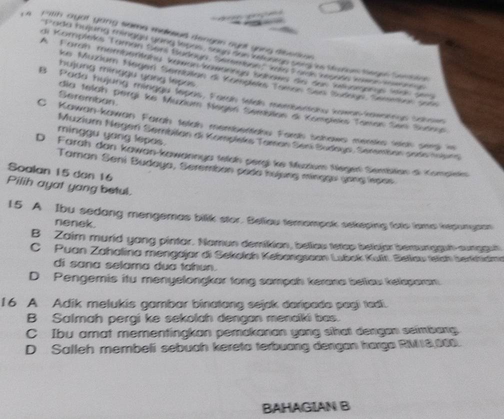 itth ayot yong sama maesed dengan gyrt yong disenus
Pada bujung minggs gong lepas, seen sen ietoorge sery ies Murur legee bembse
ai Kompleks Taman Serl Budayn, Semmben: kile Forc resela kisen Kewaen
A. Fardn membsntang kawanrmäengs sdnaws ais den intuomonus ledr sens
hujung mínggu yang lepas 
ke Muzium Negerl Semblan di Komplek Toman Sen Sudun, Serenten ser
B Pada hujung minggu lepas, Farsh teish membertsku kowan-kawannus Sahows
Seremban.
dia telah pergi ke Muzium Negen Sembian d Kompieks Taman Sesi Sudngn
C Kawan-kawan Farah telah membentahu Fordh bchows merske wich smg is
minggu yang lepas.
Muzium Negerí Sembilan di Kompleks Taman Sení Budoyo, Seremban soro nobn
D Farah dan kawan-kawannya telch pergi ke Muzluws Negel Semben di Kompinis
Taman Seni Budaya, Seremben pade nưpng minggu yong lspes.
Soalan 15 dan 16
Pilih ayat yang betul.
15 A Ibu sedang mengemas bilik stor. Beliou temompak sekeping foto lama ksponysan
nenek.
B Zaim murld yong pintar. Namun demikian, beliau tetap belejar berunggun sunggun
C Puan Zahalina mengajar di Sekotch Kebangssan Lubok Kuít. Bellaw teich berkhidma
di sana selama dua tahun.
D Pengemis itu menyelongkar tong sampah kerana beliaw kelsparam
16 A Adik melukis gambar binatong sejak daripada pagi tadii.
B Salmah pergi ke sekolah dengan menaiki bas.
C Ibu amat mementingkan pemakanan yang sihat dengan seimbang
D Salleh membeli sebuah kereta terbuang dengan harga RM18,000.
BAHAGIAN B