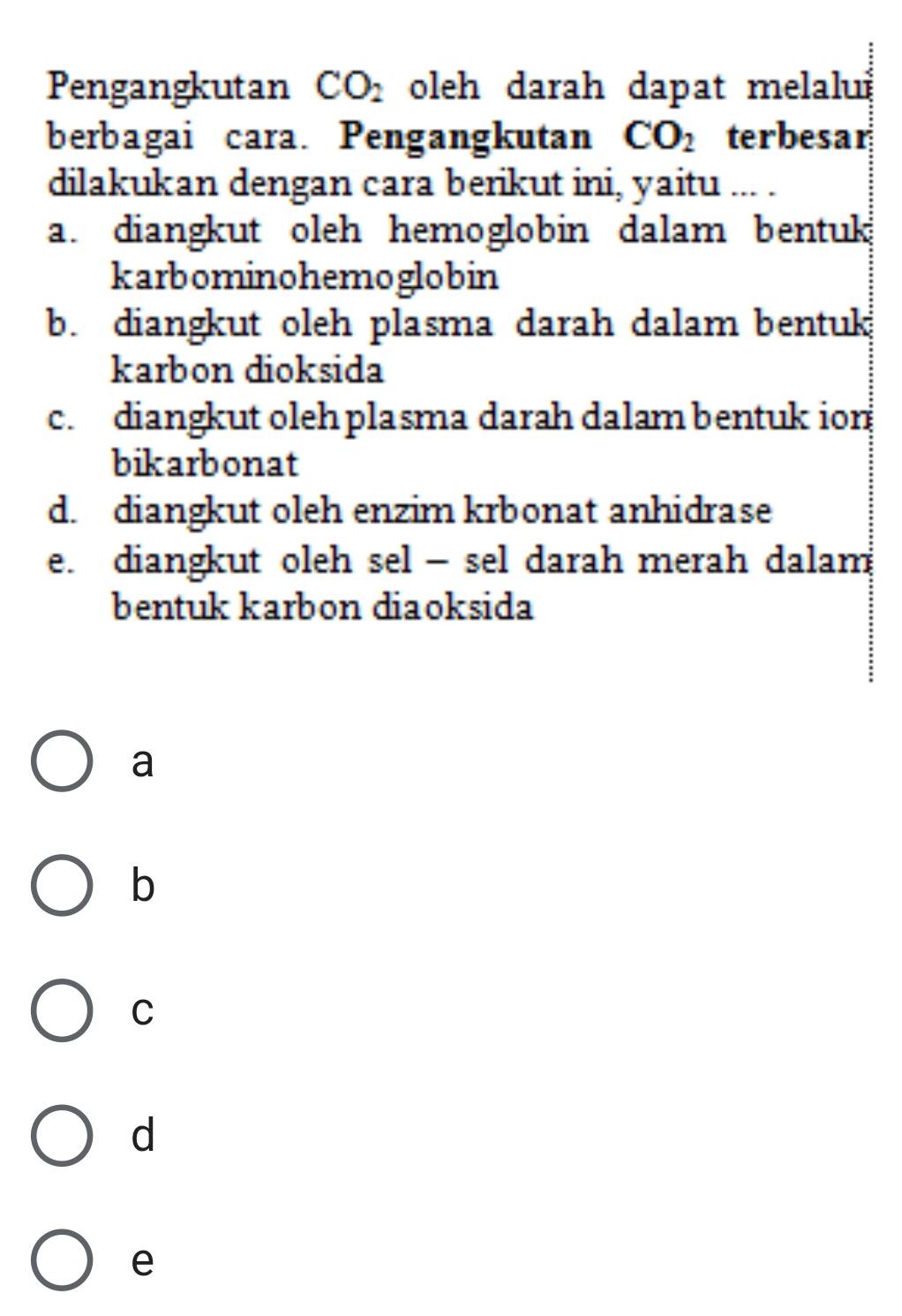 Pengangkutan CO_2 oleh darah dapat melalu
berbagai cara. Pengangkutan CO_2 terbesar
dilakukan dengan cara berikut ini, yaitu ... .
a. diangkut oleh hemoglobin dalam bentuk
karbominohemoglobin
b. diangkut oleh plasma darah dalam bentuk
karbon dioksida
c. diangkut oleh plasma darah dalam bentuk ion
bikarbonat
d. diangkut oleh enzim krbonat anhidrase
e. diangkut oleh sel - sel darah merah dalam
bentuk karbon diaoksida
a
b
C
d
e