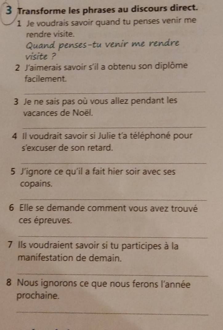 Transforme les phrases au discours direct. 
1 Je voudrais savoir quand tu penses venir me 
rendre visite. 
Quand penses-tu venir me rendre 
visite ? 
2 J'aimerais savoir s'il a obtenu son diplôme 
facilement. 
_ 
3 Je ne sais pas où vous allez pendant les 
vacances de Noël. 
_ 
4 Il voudrait savoir si Julie t'a téléphoné pour 
s'excuser de son retard. 
_ 
5 J’ignore ce qu'il a fait hier soir avec ses 
copains. 
_ 
6 Elle se demande comment vous avez trouvé 
ces épreuves. 
_ 
7 Ils voudraient savoir si tu participes à la 
manifestation de demain. 
_ 
8 Nous ignorons ce que nous ferons l'année 
prochaine. 
_