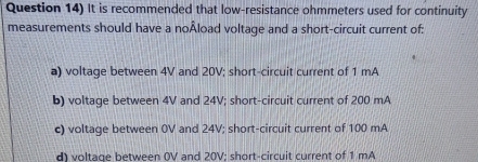 Question 14) It is recommended that low-resistance ohmmeters used for continuity
measurements should have a noÅload voltage and a short-circuit current of:
a) voltage between 4V and 20V; short-circuit current of 1 mA
b) voltage between 4V and 24V; short-circuit current of 200 mA
c) voltage between 0V and 24V; short-circuit current of 100 mA
d) voltage between 0V and 20V; short-circuit current of 1 mA