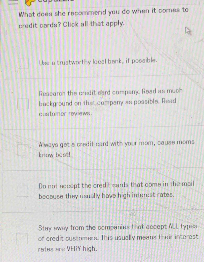 What does she recommend you do when it comes to
credit cards? Click all that apply.
Use a trustworthy local bank, if possible.
Research the credit card company. Read as much
background on that company as possible. Read
customer reviews.
Always get a credit card with your mom, cause moms
know best!
Do not accept the credit cards that come in the mail
because they usually have high interest rates.
Stay away from the companies that accept ALL types
of credit customers. This usually means their interest
rates are VERY high.