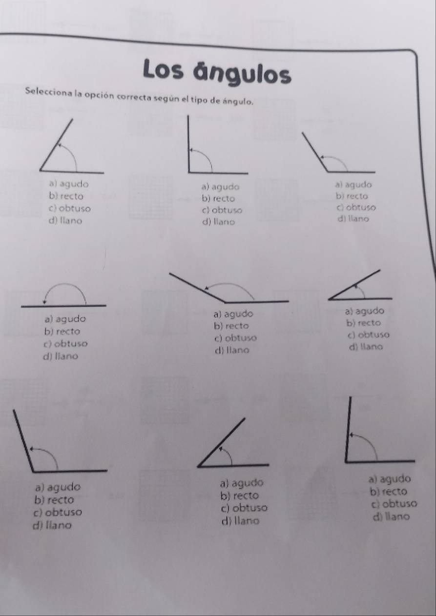 Los ángulos
Selecciona la opción correcta según el tipo de ángulo.
a) agudo a) agudo a) agudo
b) recto b) recto b) recto
c) obtuso c obtuso c) obtuso
d) Ilano d) llano d) Ilano
a) agudo a) agudoa) agudo
b recto
b) recto b) recto
c) obtuso c) obtuso
c) obtuso d) llano
d llano
d) llano
a) agudo a) agudo
a) agudo
b) recto b) recto
b) recto
c) obtuso c) obtuso c) obtuso
d llano
d) liano d) llano