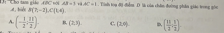 13: Cho tam giác ABC với AB=5 và AC=1. Tính toạ độ điểm D là của chân đường phân giác trong góc
A, biết B(7;-2), C(1;4).
A. (- 1/2 ; 11/2 ). B. (2;3). C. (2;0). D. ( 11/2 ; 1/2 ).