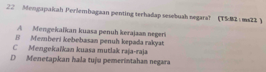 Mengapakah Perlembagaan penting terhadap sesebuah negara? (T5:B2:ms22)
A Mengekalkan kuasa penuh kerajaan negeri
B Memberi kebebasan penuh kepada rakyat
C Mengekalkan kuasa mutlak raja-raja
D Menetapkan hala tuju pemerintahan negara