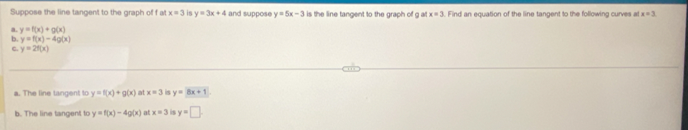 Suppose the line tangent to the graph of f at x=3 is y=3x+4 and suppose y=5x-3 is the line tangent to the graph of g at x=3. Find an equation of the line tangent to the following curves at x=3.
a. y=f(x)+g(x)
b. y=f(x)-4g(x)
C. y=2f(x)
a. The line tangent to y=f(x)+g(x) at x=3 is y=8x+1
b. The line tangent to y=f(x)-4g(x) at x=3 is y=□