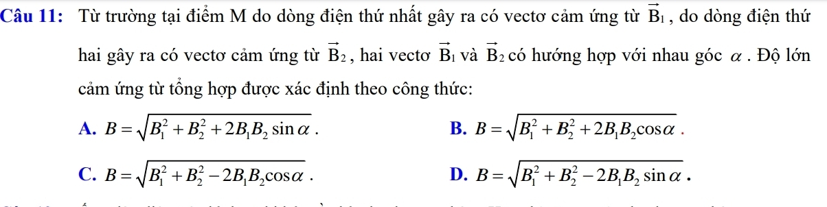 Từ trường tại điểm M do dòng điện thứ nhất gây ra có vectơ cảm ứng từ vector B_1 , do dòng điện thứ
hai gây ra có vectơ cảm ứng từ vector B_2 , hai vecto vector B_1 và vector B_2 có hướng hợp với nhau góc α. Độ lớn
cảm ứng từ tổng hợp được xác định theo công thức:
A. B=sqrt (B_1)^2+B_2^(2+2B_1)B_2sin alpha . B=sqrt (B_1)^2+B_2^(2+2B_1)B_2cos alpha . 
B.
C. B=sqrt (B_1)^2+B_2^(2-2B_1)B_2cos alpha . D. B=sqrt (B_1)^2+B_2^(2-2B_1)B_2sin alpha .