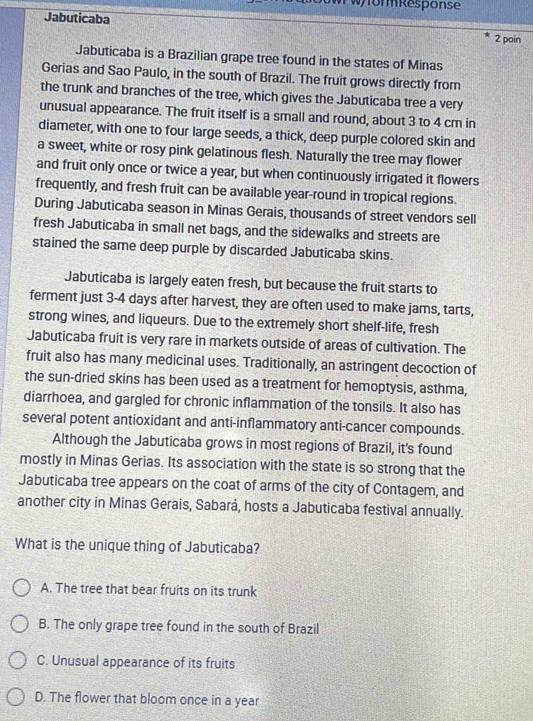 0WPW/formResponse
Jabuticaba 2 poin
Jabuticaba is a Brazilian grape tree found in the states of Minas
Gerias and Sao Paulo, in the south of Brazil. The fruit grows directly from
the trunk and branches of the tree, which gives the Jabuticaba tree a very
unusual appearance. The fruit itself is a small and round, about 3 to 4 cm in
diameter, with one to four large seeds, a thick, deep purple colored skin and
a sweet, white or rosy pink gelatinous flesh. Naturally the tree may flower
and fruit only once or twice a year, but when continuously irrigated it flowers
frequently, and fresh fruit can be available year-round in tropical regions.
During Jabuticaba season in Minas Gerais, thousands of street vendors sell
fresh Jabuticaba in small net bags, and the sidewalks and streets are
stained the same deep purple by discarded Jabuticaba skins.
Jabuticaba is largely eaten fresh, but because the fruit starts to
ferment just 3-4 days after harvest, they are often used to make jams, tarts,
strong wines, and liqueurs. Due to the extremely short shelf-life, fresh
Jabuticaba fruit is very rare in markets outside of areas of cultivation. The
fruit also has many medicinal uses. Traditionally, an astringent decoction of
the sun-dried skins has been used as a treatment for hemoptysis, asthma,
diarrhoea, and gargled for chronic inflammation of the tonsils. It also has
several potent antioxidant and anti-inflammatory anti-cancer compounds.
Although the Jabuticaba grows in most regions of Brazil, it's found
mostly in Minas Gerias. Its association with the state is so strong that the
Jabuticaba tree appears on the coat of arms of the city of Contagem, and
another city in Minas Gerais, Sabará, hosts a Jabuticaba festival annually.
What is the unique thing of Jabuticaba?
A. The tree that bear fruits on its trunk
B. The only grape tree found in the south of Brazil
C. Unusual appearance of its fruits
D. The flower that bloom once in a year
