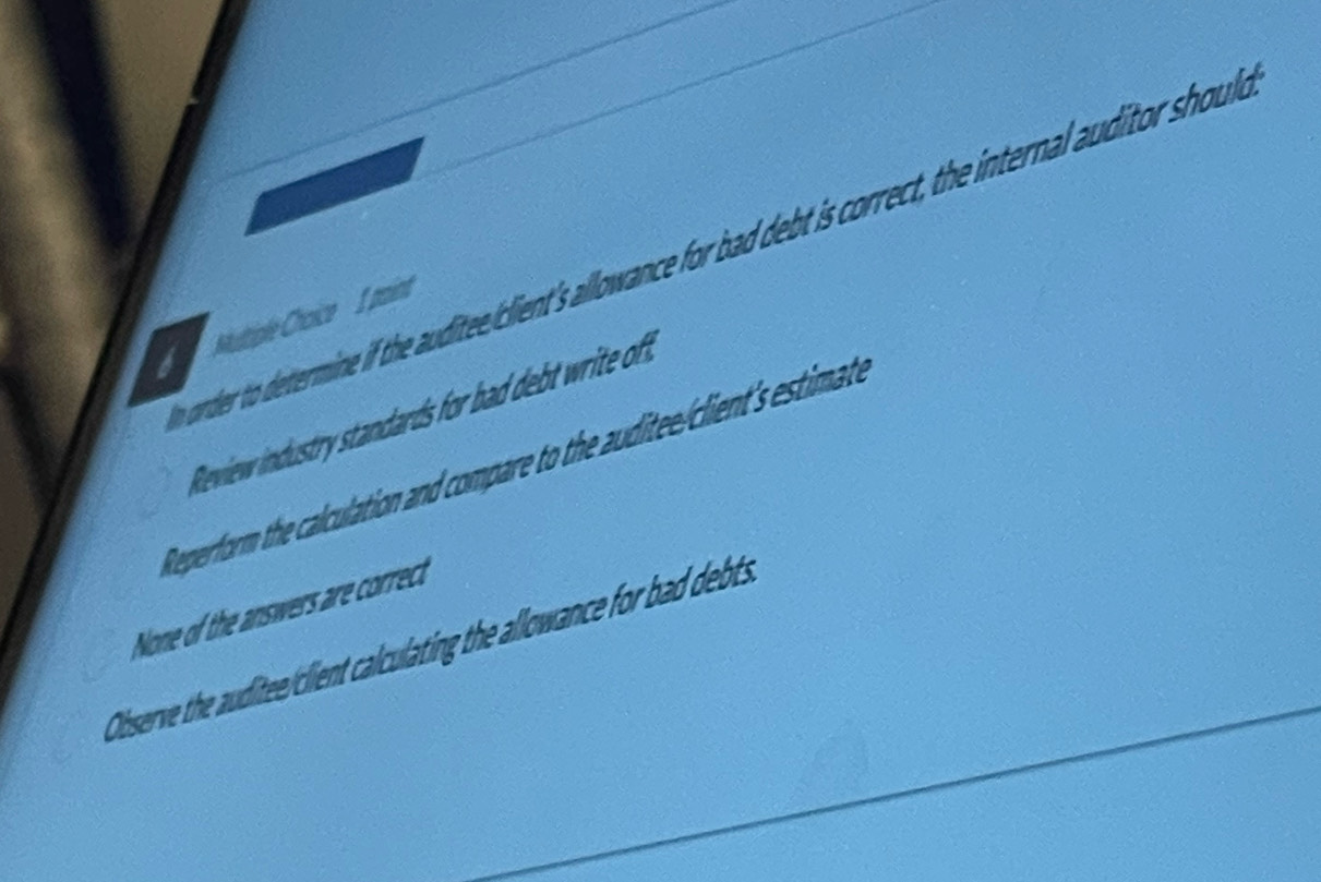 order to determine if the auditeeiclient's allowance for bad debt is correct, the internal auditor should
b Muttiple Choice I paint
Review industry standards for bad debt write oft.
Reperform the calculation and compare to the auditee/client's estimate
None of the answers are correct
Observe the auditee/client calculating the allowance for bad debts.