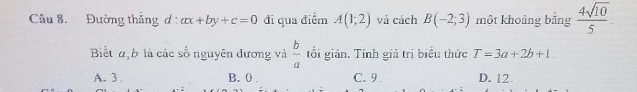 Đường thắng d : ax+by+c=0 đi qua điểm A(1;2) và cách B(-2;3) một khoảng bằng  4sqrt(10)/5 . 
Biết a, b là các số nguyên dương và  b/a  tối giản. Tính giá trị biểu thức T=3a+2b+1.
A. 3. B. 0. C. 9. D. 12.