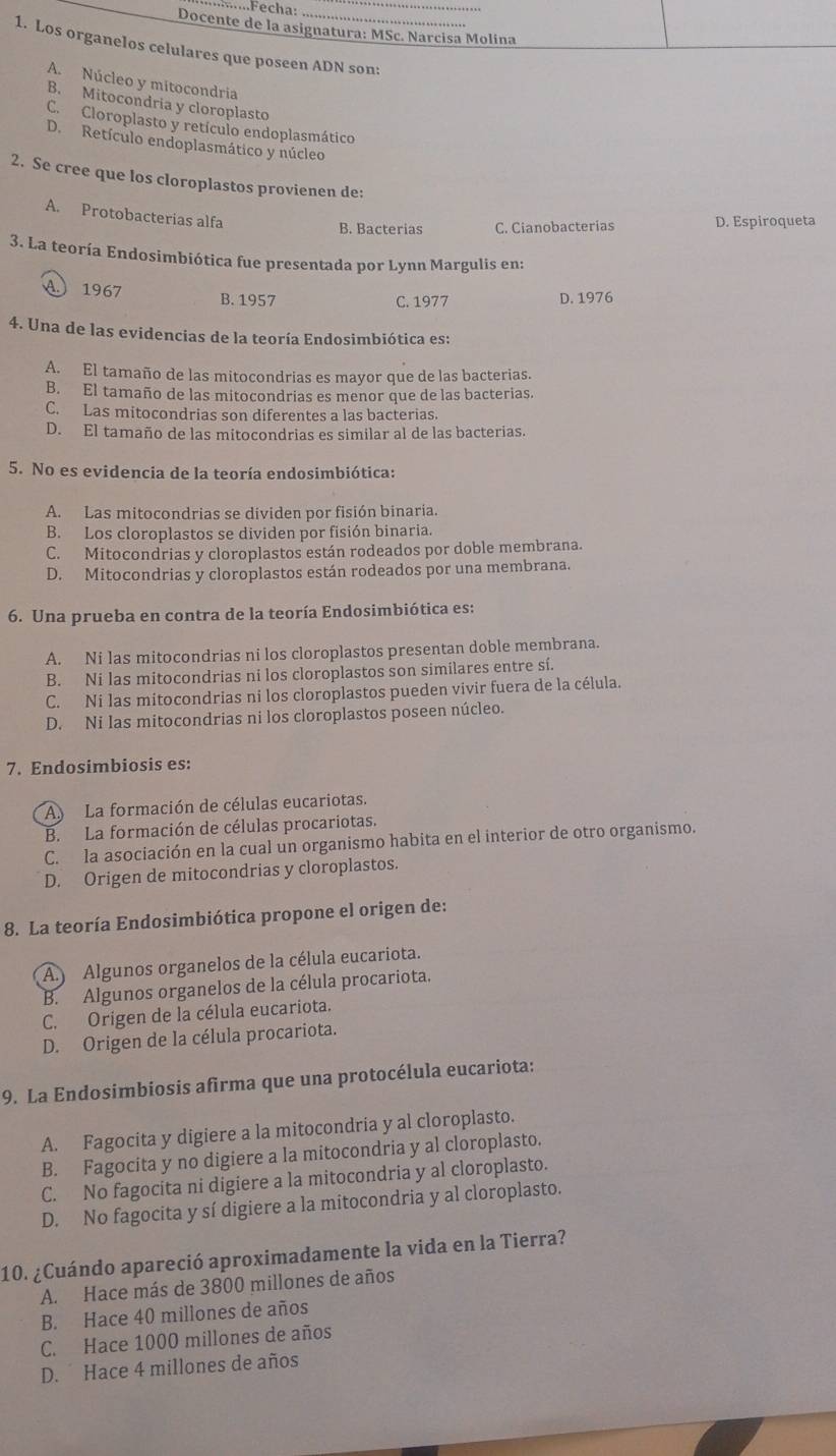 ....Fecha:
Docente de la asignatura: MSc. Narcisa Molina
1. Los organelos celulares que poseen ADN son:
A. Núcleo y mitocondria
B. Mitocondria y cloroplasto
C. Cloroplasto y retículo endoplasmático
D. Retículo endoplasmático y núcleo
2. Se cree que los cloroplastos provienen de:
A. Protobacterias alfa
B. Bacterias C. Cianobacterias D. Espiroqueta
3. La teoría Endosimbiótica fue presentada por Lynn Margulis en:
A 1967 B.1957 D. 1976
C. 1977
4. Una de las evidencias de la teoría Endosimbiótica es:
A. El tamaño de las mitocondrias es mayor que de las bacterias.
B. El tamaño de las mitocondrias es menor que de las bacterias.
C. Las mitocondrias son diferentes a las bacterias.
D. El tamaño de las mitocondrias es similar al de las bacterias.
5. No es evidencia de la teoría endosimbiótica:
A. Las mitocondrias se dividen por fisión binaria.
B. Los cloroplastos se dividen por fisión binaria.
C. Mitocondrias y cloroplastos están rodeados por doble membrana.
D. Mitocondrias y cloroplastos están rodeados por una membrana.
6. Una prueba en contra de la teoría Endosimbiótica es:
A. Ni las mitocondrias ni los cloroplastos presentan doble membrana.
B. Ni las mitocondrias ni los cloroplastos son similares entre sí.
C. Ni las mitocondrias ni los cloroplastos pueden vivir fuera de la célula.
D. Ni las mitocondrias ni los cloroplastos poseen núcleo.
7. Endosimbiosis es:
A La formación de células eucariotas,
B. La formación de células procariotas.
C. la asociación en la cual un organismo habita en el interior de otro organismo.
D. Origen de mitocondrias y cloroplastos.
8. La teoría Endosimbiótica propone el origen de:
A Algunos organelos de la célula eucariota.
B. Algunos organelos de la célula procariota.
C. Origen de la célula eucariota.
D. Origen de la célula procariota.
9. La Endosimbiosis afirma que una protocélula eucariota:
A. Fagocita y digiere a la mitocondria y al cloroplasto.
B. Fagocita y no digiere a la mitocondria y al cloroplasto.
C. No fagocita ni digiere a la mitocondria y al cloroplasto.
D. No fagocita y sí digiere a la mitocondria y al cloroplasto.
10. ¿Cuándo apareció aproximadamente la vida en la Tierra?
A. Hace más de 3800 millones de años
B. Hace 40 millones de años
C. Hace 1000 millones de años
D. Hace 4 millones de años