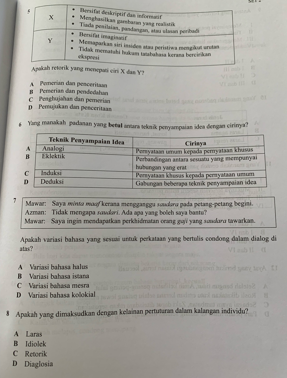 SE1 2
A Pemerian dan penceritaan
B Pemerian dan pendedahan
C Penghujahan dan pemerian
D Pemujukan dan penceritaan
6 Yang manakah padanan yang betul antara teknik penyampaian idea dengan cirinya?
Apakah variasi bahasa yang sesuai untuk perkataan yang bertulis condong dalam dialog di
atas?
A Variasi bahasa halus
B Variasi bahasa istana
C Variasi bahasa mesra
D Variasi bahasa kolokial
8 Apakah yang dimaksudkan dengan kelainan pertuturan dalam kalangan individu?
A Laras
B Idiolek
C Retorik
D Diaglosia