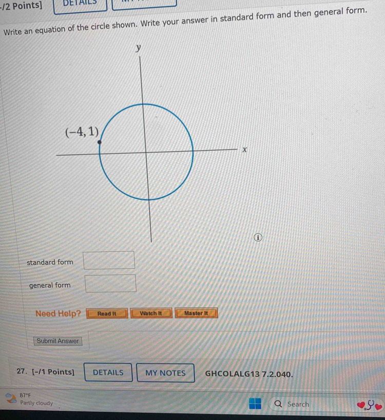 DETAILS
Write an equation of the circle shown. Write your answer in standard form and then general form.
standard form □
general form □
Need Help? Read it Watch It Master it
Submit Answer
27. [-/1 Points] DETAILS MY NOTES GHCOLALG13 7.2.040.
87°F
Partly cloudy Search