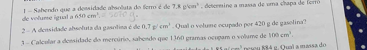 Sabendo que a densidade absoluta do ferro é de 7.8g/cm^3. determine a massa de uma chapa de ferro 
de volume igual a 650cm^3. 
2 - A densidade absoluta da gasolina é de 0.7g/cm^3. Qual o volume ocupado por 420 g de gasolina? 
3 - Calcular a densidade do mercúrio, sabendo que 1360 gramas ocupam o volume de 100cm^3.
95a/cm^3 pesou 884 g. Qual a massa do