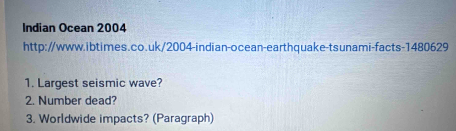 Indian Ocean 2004 
http://www.ibtimes.co.uk/2004-indian-ocean-earthquake-tsunami-facts-1480629 
1. Largest seismic wave? 
2. Number dead? 
3. Worldwide impacts? (Paragraph)