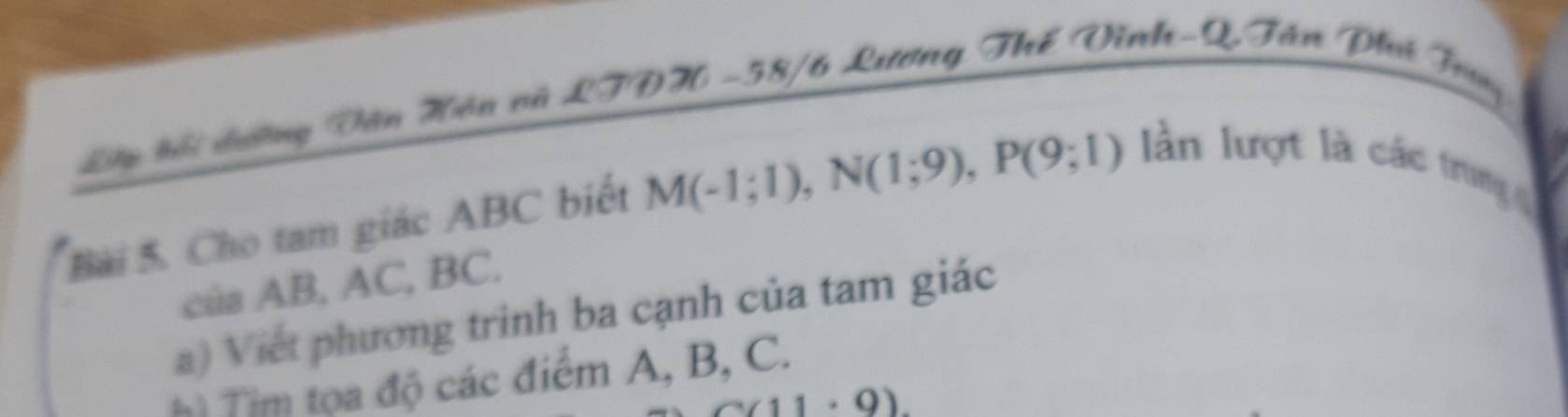 Lây kỗ dường Văn Hân và LTDH - 58/6 Lương Thế Vĩnh-Q Tân Phú Trug 
Bài 5. Cho tam giác ABC biết M(-1;1), N(1;9), P(9;1) ần lượt là các trung 
cúa AB, AC, BC. 
a) Viết phương trinh ba cạnh của tam giác 
h) Tim tọa độ các điểm A, B, C.
(11· 9)